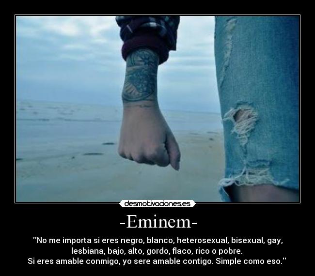 -Eminem- - No me importa si eres negro, blanco, heterosexual, bisexual, gay,
lesbiana, bajo, alto, gordo, flaco, rico o pobre. 
Si eres amable conmigo, yo sere amable contigo. Simple como eso. 