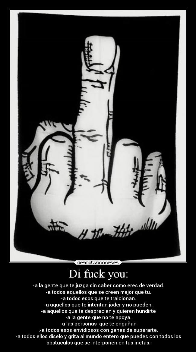 Di fuck you: - -a la gente que te juzga sin saber como eres de verdad.
-a todos aquellos que se creen mejor que tu.
-a todos esos que te traicionan.
-a aquellos que te intentan joder y no pueden.
-a aquellos que te desprecian y quieren hundirte
-a la gente que no te apoya.
-a las personas que te engañan
.-a todos esos envidiosos con ganas de superarte.
-a todos ellos diselo y grita al mundo entero que puedes con todos los
obstaculos que se interponen en tus metas.