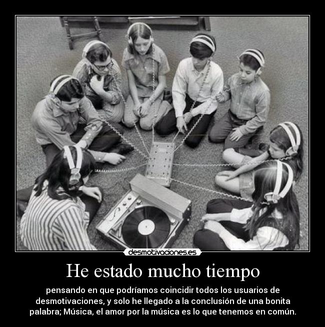 He estado mucho tiempo - pensando en que podríamos coincidir todos los usuarios de
desmotivaciones, y solo he llegado a la conclusión de una bonita
palabra; Música, el amor por la música es lo que tenemos en común.
