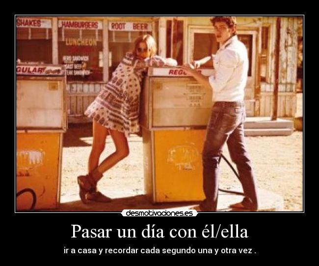 Pasar un día con él/ella - ir a casa y recordar cada segundo una y otra vez .
