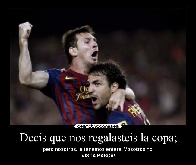 Decís que nos regalasteis la copa; - pero nosotros, la tenemos entera. Vosotros no.
¡VISCA BARÇA!