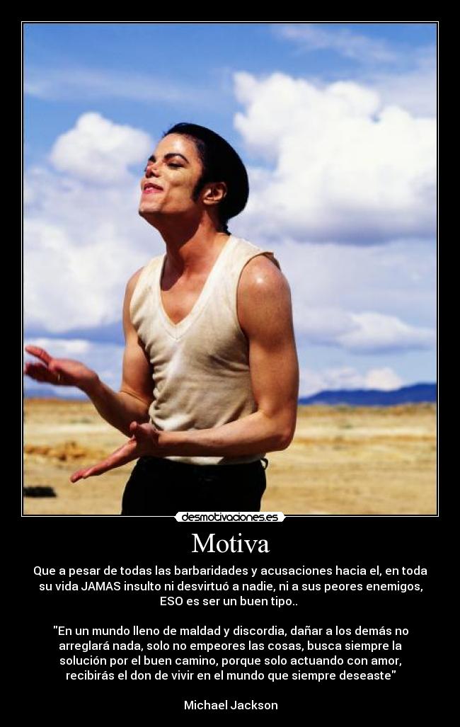 Motiva - Que a pesar de todas las barbaridades y acusaciones hacia el, en toda
su vida JAMAS insulto ni desvirtuó a nadie, ni a sus peores enemigos,
ESO es ser un buen tipo..
En un mundo lleno de maldad y discordia, dañar a los demás no
arreglará nada, solo no empeores las cosas, busca siempre la
solución por el buen camino, porque solo actuando con amor,
recibirás el don de vivir en el mundo que siempre deseaste
Michael Jackson