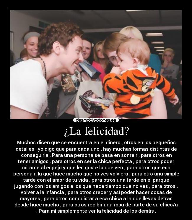 ¿La felicidad? - Muchos dicen que se encuentra en el dinero , otros en los pequeños
detalles , yo digo que para cada uno , hay muchas formas distintas de
conseguirla . Para una persona se basa en sonreir , para otros en
tener amigos , para otros en ser la chica perfecta , para otros poder
mirarse al espejo y que les guste lo que ven , para otros que esa
persona a la que hace mucho que no ves volviera , para otro una simple
tarde con el amor de tu vida , para otros una tarde en el parque
jugando con los amigos a los que hace tiempo que no ves , para otros ,
volver a la infancia , para otros crecer y así poder hacer cosas de
mayores , para otros conquistar a esa chica a la que llevas detrás
desde hace mucho , para otros recibir una rosa de parte de su chico/a
. Para mí simplemente ver la felicidad de los demás .