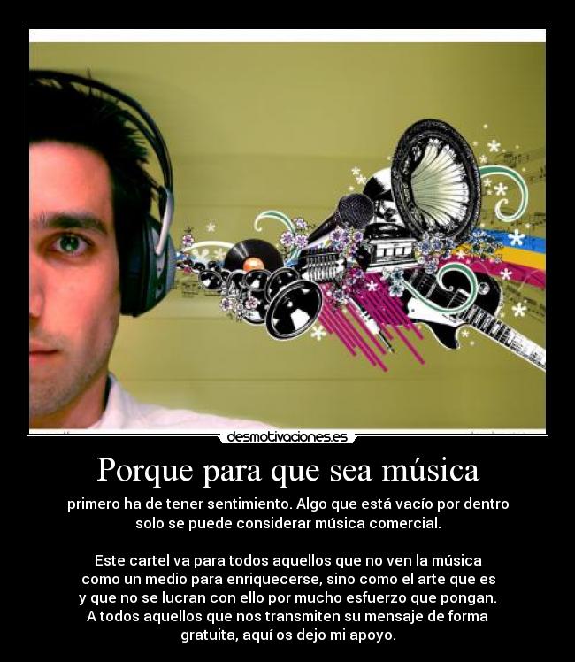 Porque para que sea música - primero ha de tener sentimiento. Algo que está vacío por dentro
solo se puede considerar música comercial.
Este cartel va para todos aquellos que no ven la música
como un medio para enriquecerse, sino como el arte que es
y que no se lucran con ello por mucho esfuerzo que pongan.
A todos aquellos que nos transmiten su mensaje de forma
gratuita, aquí os dejo mi apoyo.