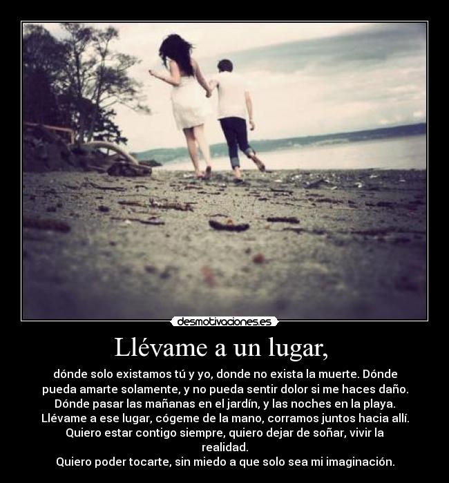 Llévame a un lugar, - dónde solo existamos tú y yo, donde no exista la muerte. Dónde
pueda amarte solamente, y no pueda sentir dolor si me haces daño.
Dónde pasar las mañanas en el jardín, y las noches en la playa.
Llévame a ese lugar, cógeme de la mano, corramos juntos hacia allí.
Quiero estar contigo siempre, quiero dejar de soñar, vivir la
realidad.
Quiero poder tocarte, sin miedo a que solo sea mi imaginación.