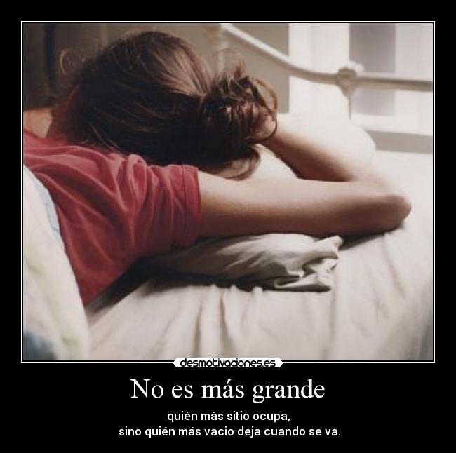 No es más grande - quién más sitio ocupa,
 sino quién más vacio deja cuando se va.