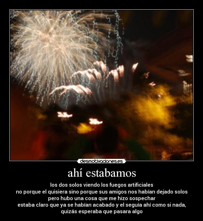 ahí estabamos - los dos solos viendo los fuegos artificiales
no porque el quisiera sino porque sus amigos nos habían dejado solos
pero hubo una cosa que me hizo sospechar
estaba claro que ya se habían acabado y el seguía ahí como si nada,
quizás esperaba que pasara algo