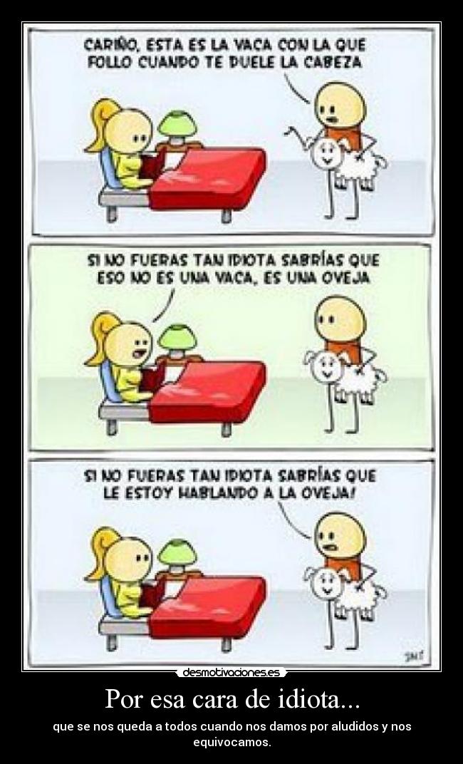 Por esa cara de idiota... - que se nos queda a todos cuando nos damos por aludidos y nos equivocamos.