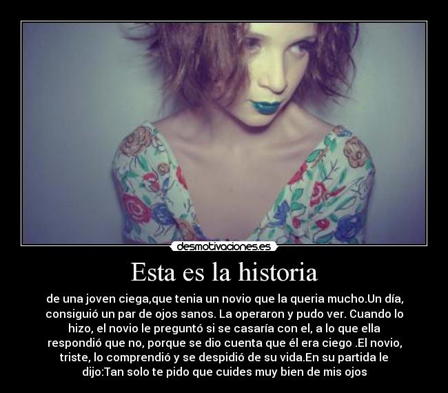 Esta es la historia - de una joven ciega,que tenia un novio que la queria mucho.Un día,
consiguió un par de ojos sanos. La operaron y pudo ver. Cuando lo
hizo, el novio le preguntó si se casaría con el, a lo que ella
respondió que no, porque se dio cuenta que él era ciego .El novio,
triste, lo comprendió y se despidió de su vida.En su partida le
dijo:Tan solo te pido que cuides muy bien de mis ojos
