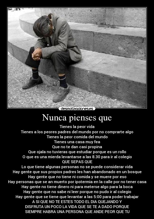 Nunca pienses que - Tienes la peor vida
Tienes a los peores padres del mundo por no comprarte algo
Tienes la peor comida del mundo
Tienes una casa muy fea
Que no te dan casi propina
Que ojala no tuvieras que estudiar porque es un rollo
O que es una mierda levantarse a las 8.30 para ir al colegio
QUE SEPAS QUE
Lo que tiene algunas personas no se puede considerar vida
Hay gente que sus propios padres les han abandonado en un bosque
Hay gente que no tiene ni comida y se muere por eso
Hay personas que se an muerto por ipotermia en la calle por no tener casa
Hay gente no tiene dinero ni para meterse algo para la boca
Hay gente que no sabe ni leer porque no pudo ir al colegio
Hay gente que se tiene que levantar a las 5:00 para poder trabajar
A SI QUE NO TE ESTES TODO EL DIA QUEJANDO Y
DISFRUTA UN POCO LA VIDA QUE SE TE A DADO PORQUE
SIEMPRE HABRA UNA PERSONA QUE ANDE PEOR QUE TU