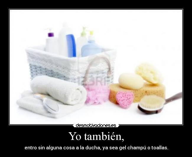 Yo también, - entro sin alguna cosa a la ducha, ya sea gel champú o toallas.