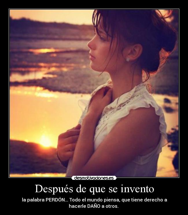 Después de que se invento - la palabra PERDÓN... Todo el mundo piensa, que tiene derecho a
hacerle DAÑO a otros.