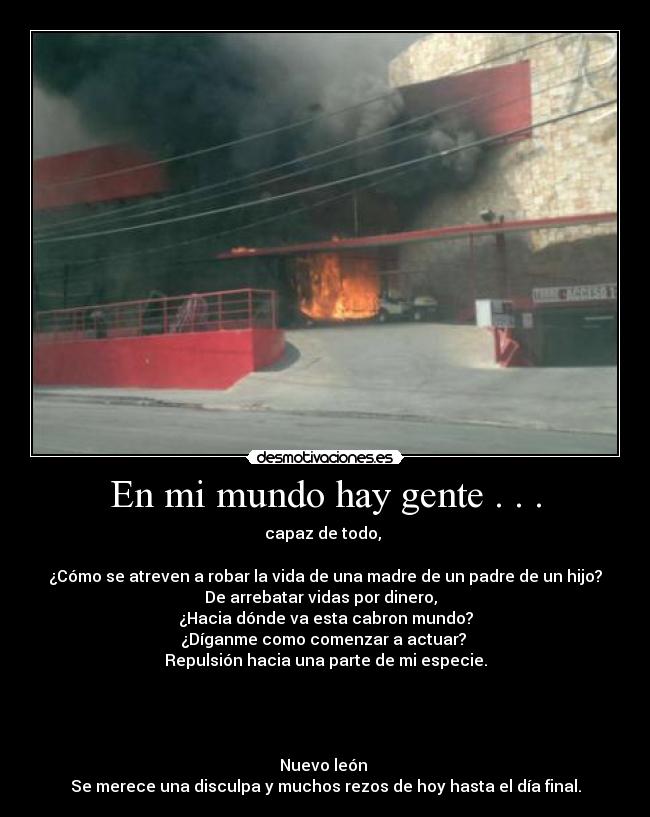 En mi mundo hay gente . . . - capaz de todo, 

¿Cómo se atreven a robar la vida de una madre de un padre de un hijo?
De arrebatar vidas por dinero,  
¿Hacia dónde va esta cabron mundo?
¿Díganme como comenzar a actuar? 
Repulsión hacia una parte de mi especie.
 
 
 
 
Nuevo león 
Se merece una disculpa y muchos rezos de hoy hasta el día final.