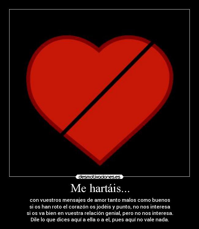 Me hartáis... - con vuestros mensajes de amor tanto malos como buenos
si os han roto el corazón os jodéis y punto, no nos interesa
si os va bien en vuestra relación genial, pero no nos interesa.
Dile lo que dices aquí a ella o a el, pues aquí no vale nada.