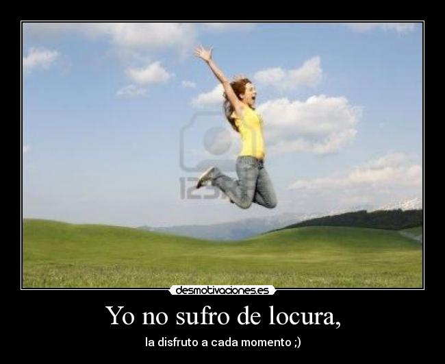 Yo no sufro de locura, - la disfruto a cada momento ;)