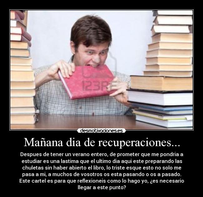 Mañana dia de recuperaciones... - Despues de tener un verano entero, de prometer que me pondria a
estudiar es una lastima que el ultimo dia aqui este preparando las
chuletas sin haber abierto el libro, lo triste esque esto no solo me
pasa a mi, a muchos de vosotros os esta pasando o os a pasado.
Este cartel es para que reflexioneis como lo hago yo, ¿es necesario
llegar a este punto?