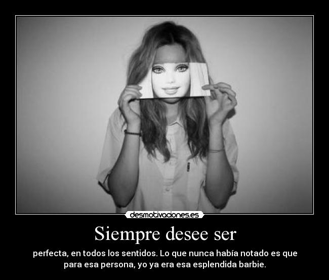 Siempre desee ser - perfecta, en todos los sentidos. Lo que nunca había notado es que
para esa persona, yo ya era esa esplendida barbie.
