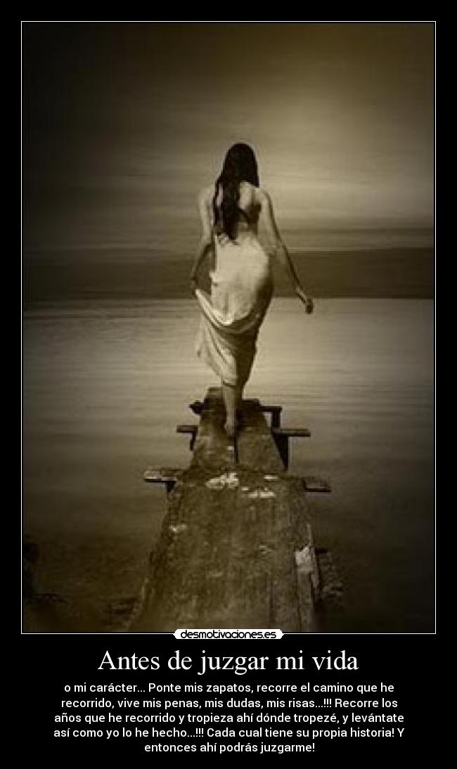 Antes de juzgar mi vida - o mi carácter... Ponte mis zapatos, recorre el camino que he
recorrido, vive mis penas, mis dudas, mis risas...!!! Recorre los
años que he recorrido y tropieza ahí dónde tropezé, y levántate
así como yo lo he hecho...!!! Cada cual tiene su propia historia! Y
entonces ahí podrás juzgarme!