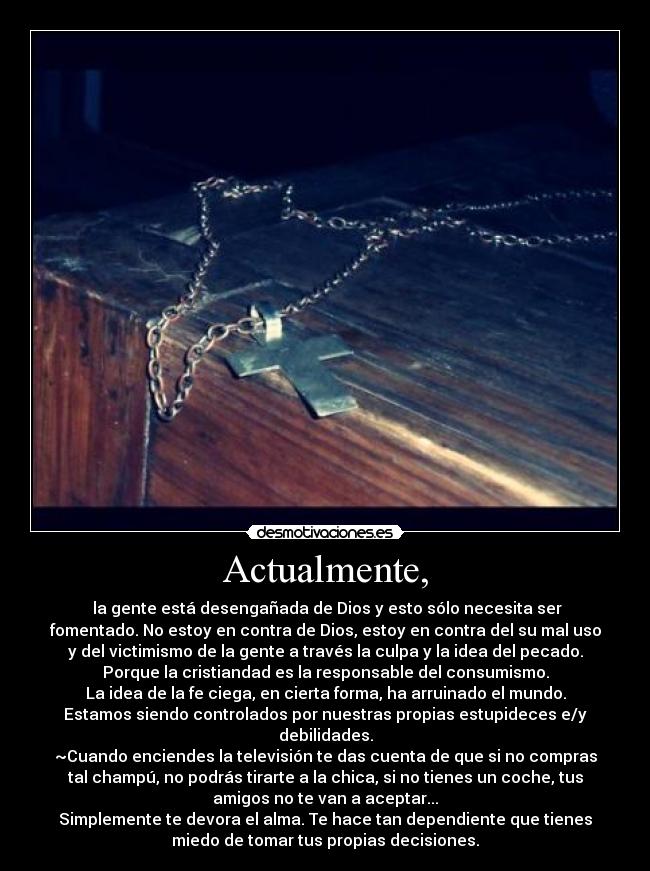 Actualmente, - la gente está desengañada de Dios y esto sólo necesita ser
fomentado. No estoy en contra de Dios, estoy en contra del su mal uso
y del victimismo de la gente a través la culpa y la idea del pecado.
Porque la cristiandad es la responsable del consumismo.
La idea de la fe ciega, en cierta forma, ha arruinado el mundo.
Estamos siendo controlados por nuestras propias estupideces e/y
debilidades.
~Cuando enciendes la televisión te das cuenta de que si no compras
tal champú, no podrás tirarte a la chica, si no tienes un coche, tus
amigos no te van a aceptar...
Simplemente te devora el alma. Te hace tan dependiente que tienes
miedo de tomar tus propias decisiones.