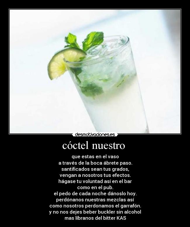 cóctel nuestro  - que estas en el vaso
a través de la boca ábrete paso.
santificados sean tus grados,
vengan a nosotros tus efectos.
hágase tu voluntad así en el bar
como en el pub.
el pedo de cada noche dánoslo hoy.
perdónanos nuestras mezclas así
como nosotros perdonamos el garrafón.
y no nos dejes beber buckler sin alcohol
mas líbranos del bitter KAS