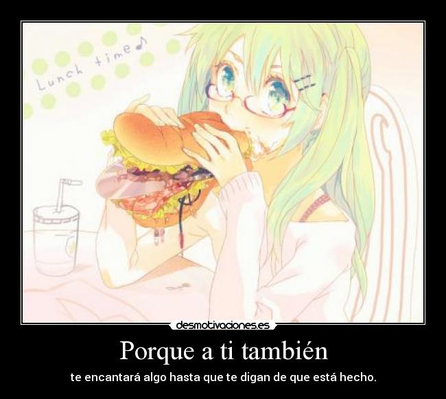 Porque a ti también - te encantará algo hasta que te digan de que está hecho.