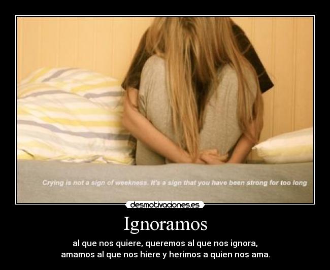 Ignoramos -  al que nos quiere, queremos al que nos ignora, 
amamos al que nos hiere y herimos a quien nos ama.