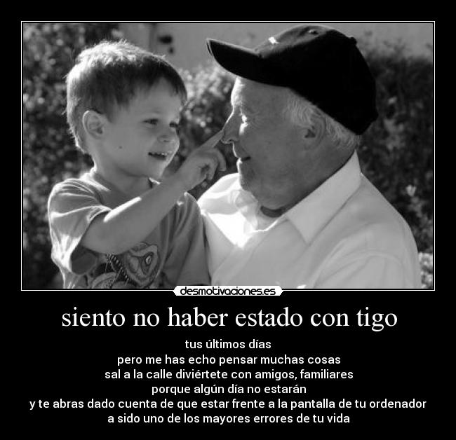 siento no haber estado con tigo - tus últimos días
pero me has echo pensar muchas cosas
sal a la calle diviértete con amigos, familiares
porque algún día no estarán
y te abras dado cuenta de que estar frente a la pantalla de tu ordenador
a sido uno de los mayores errores de tu vida