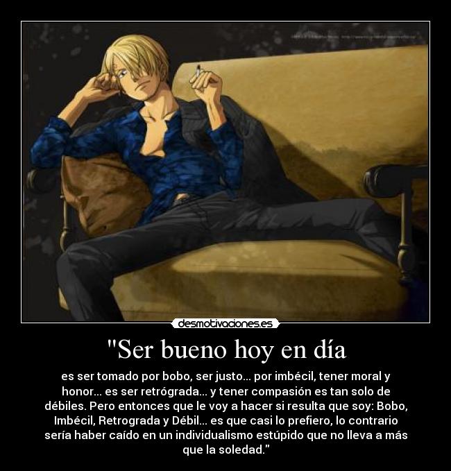 Ser bueno hoy en día - es ser tomado por bobo, ser justo... por imbécil, tener moral y
honor... es ser retrógrada... y tener compasión es tan solo de
débiles. Pero entonces que le voy a hacer si resulta que soy: Bobo,
Imbécil, Retrograda y Débil... es que casi lo prefiero, lo contrario
sería haber caído en un individualismo estúpido que no lleva a más
que la soledad.