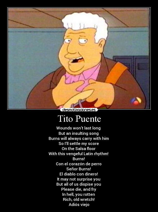 Tito Puente - Wounds wont last long 
But an insulting song 
Burns will always carry with him 
So Ill settle my score 
On the Salsa floor 
With this vengeful Latin rhythm! 
Burns! 
Con el corazón de perro 
Señor Burns! 
El diablo con dinero! 
It may not surprise you 
But all of us dispise you 
Please die, and fry 
In hell, you rotten 
Rich, old wretch! 
Adiós viejo