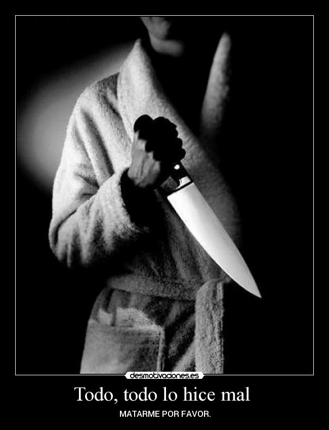 Todo, todo lo hice mal  - MATARME POR FAVOR.
