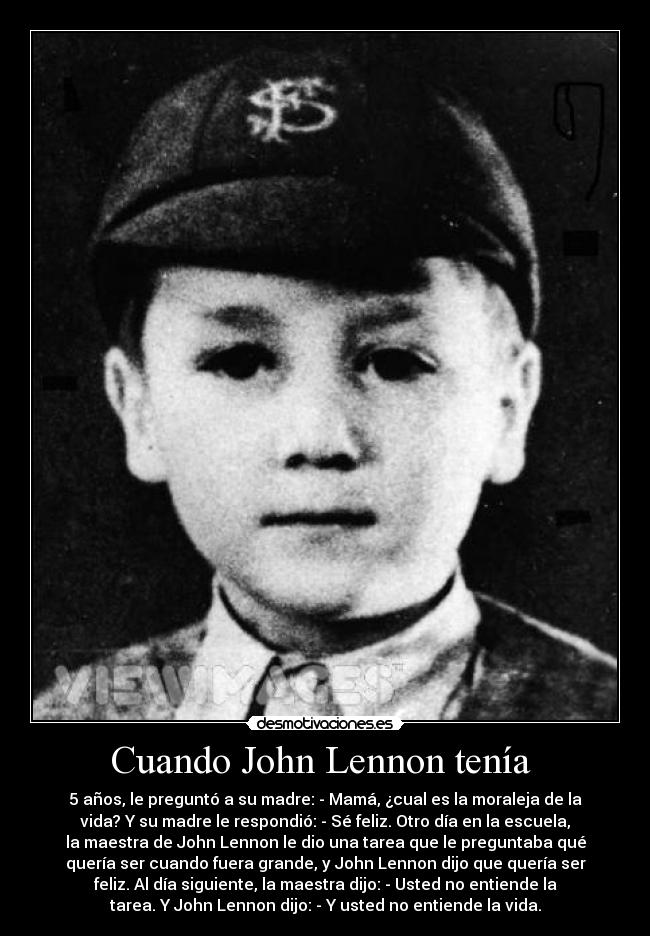 Cuando John Lennon tenía - 5 años, le preguntó a su madre: - Mamá, ¿cual es la moraleja de la
vida? Y su madre le respondió: - Sé feliz. Otro día en la escuela,
la maestra de John Lennon le dio una tarea que le preguntaba qué
quería ser cuando fuera grande, y John Lennon dijo que quería ser
feliz. Al día siguiente, la maestra dijo: - Usted no entiende la
tarea. Y John Lennon dijo: - Y usted no entiende la vida.