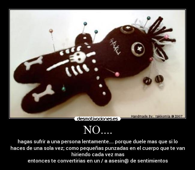 NO.... - hagas sufrir a una persona lentamente.... porque duele mas que si lo
haces de una sola vez; como pequeñas punzadas en el cuerpo que te van
hiriendo cada vez mas
entonces te convertirias en un / a asesin@ de sentimientos