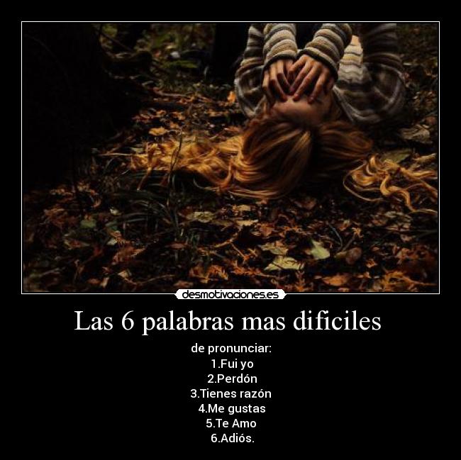 Las 6 palabras mas dificiles - de pronunciar:
1.Fui yo
2.Perdón
3.Tienes razón
4.Me gustas
5.Te Amo
6.Adiós.