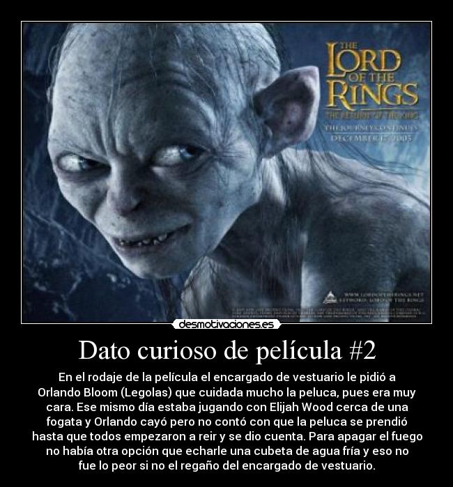 Dato curioso de película #2 - En el rodaje de la película el encargado de vestuario le pidió a
Orlando Bloom (Legolas) que cuidada mucho la peluca, pues era muy
cara. Ese mismo día estaba jugando con Elijah Wood cerca de una
fogata y Orlando cayó pero no contó con que la peluca se prendió
hasta que todos empezaron a reir y se dio cuenta. Para apagar el fuego
no había otra opción que echarle una cubeta de agua fría y eso no
fue lo peor si no el regaño del encargado de vestuario.