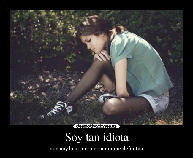 Soy tan idiota - que soy la primera en sacarme defectos.
