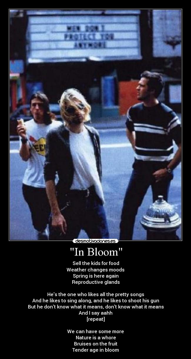 In Bloom - Sell the kids for food
Weather changes moods
Spring is here again
Reproductive glands

Hes the one who likes all the pretty songs
And he likes to sing along, and he likes to shoot his gun
But he dont know what it means, dont know what it means
And I say aahh
[repeat]

We can have some more
Nature is a whore
Bruises on the fruit
Tender age in bloom♥