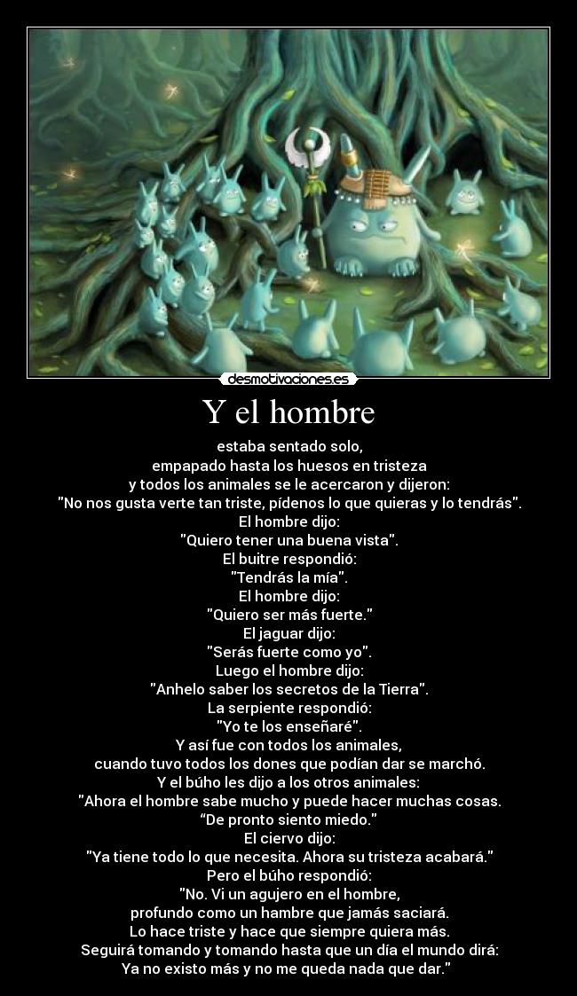 Y el hombre - estaba sentado solo,
empapado hasta los huesos en tristeza
y todos los animales se le acercaron y dijeron:
No nos gusta verte tan triste, pídenos lo que quieras y lo tendrás.
El hombre dijo:
Quiero tener una buena vista.
El buitre respondió:
Tendrás la mía.
El hombre dijo:
Quiero ser más fuerte.
El jaguar dijo:
Serás fuerte como yo.
Luego el hombre dijo:
Anhelo saber los secretos de la Tierra.
La serpiente respondió:
Yo te los enseñaré.
Y así fue con todos los animales,
cuando tuvo todos los dones que podían dar se marchó.
Y el búho les dijo a los otros animales:
Ahora el hombre sabe mucho y puede hacer muchas cosas.
“De pronto siento miedo.
El ciervo dijo:
Ya tiene todo lo que necesita. Ahora su tristeza acabará.
Pero el búho respondió:
No. Vi un agujero en el hombre,
profundo como un hambre que jamás saciará.
Lo hace triste y hace que siempre quiera más.
Seguirá tomando y tomando hasta que un día el mundo dirá:
Ya no existo más y no me queda nada que dar. 