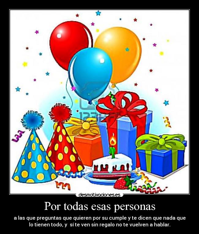 Por todas esas personas - a las que preguntas que quieren por su cumple y te dicen que nada que
lo tienen todo, y sí te ven sin regalo no te vuelven a hablar.