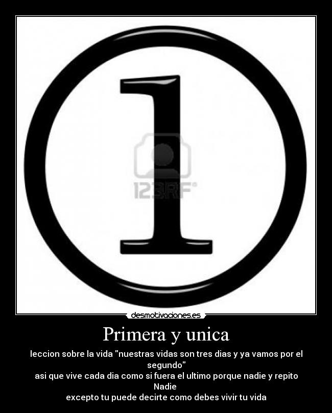 Primera y unica - leccion sobre la vida nuestras vidas son tres dias y ya vamos por el segundo
asi que vive cada dia como si fuera el ultimo porque nadie y repito Nadie 
excepto tu puede decirte como debes vivir tu vida