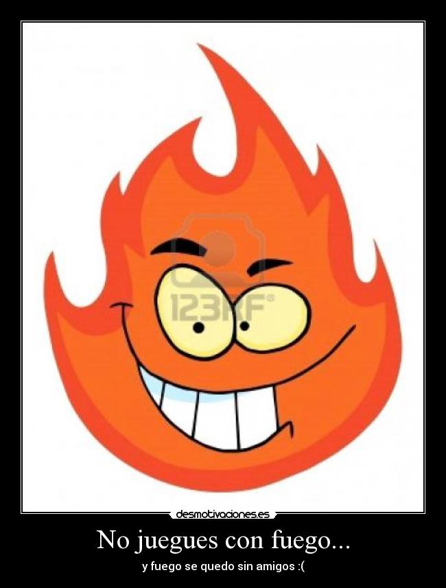 No juegues con fuego... - y fuego se quedo sin amigos :(