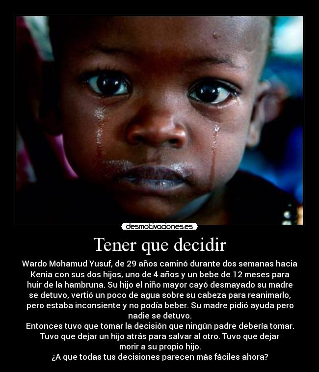 Tener que decidir - Wardo Mohamud Yusuf, de 29 años caminó durante dos semanas hacia
Kenia con sus dos hijos, uno de 4 años y un bebe de 12 meses para
huir de la hambruna. Su hijo el niño mayor cayó desmayado su madre
se detuvo, vertió un poco de agua sobre su cabeza para reanimarlo,
pero estaba inconsiente y no podía beber. Su madre pidió ayuda pero
nadie se detuvo.
Entonces tuvo que tomar la decisión que ningún padre debería tomar.
Tuvo que dejar un hijo atrás para salvar al otro. Tuvo que dejar
morir a su propio hijo.
¿A que todas tus decisiones parecen más fáciles ahora?