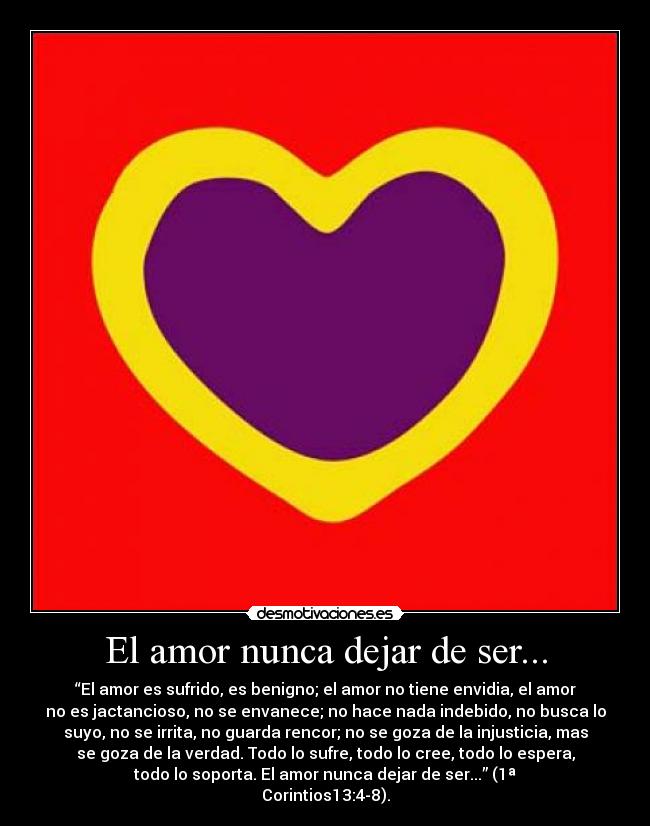 El amor nunca dejar de ser... - “El amor es sufrido, es benigno; el amor no tiene envidia, el amor
no es jactancioso, no se envanece; no hace nada indebido, no busca lo
suyo, no se irrita, no guarda rencor; no se goza de la injusticia, mas
se goza de la verdad. Todo lo sufre, todo lo cree, todo lo espera,
todo lo soporta. El amor nunca dejar de ser...” (1ª
Corintios13:4-8).
