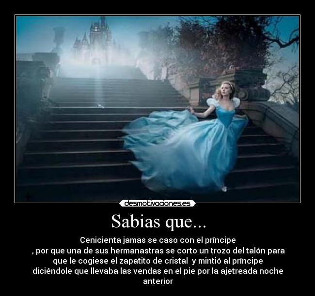 Sabias que... - Cenicienta jamas se caso con el príncipe
 , por que una de sus hermanastras se corto un trozo del talón para
que le cogiese el zapatito de cristal  y mintió al príncipe
diciéndole que llevaba las vendas en el pie por la ajetreada noche
anterior