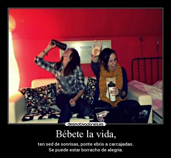 Bébete la vida, -  ten sed de sonrisas, ponte ebrio a carcajadas. 
Se puede estar borracho de alegría.