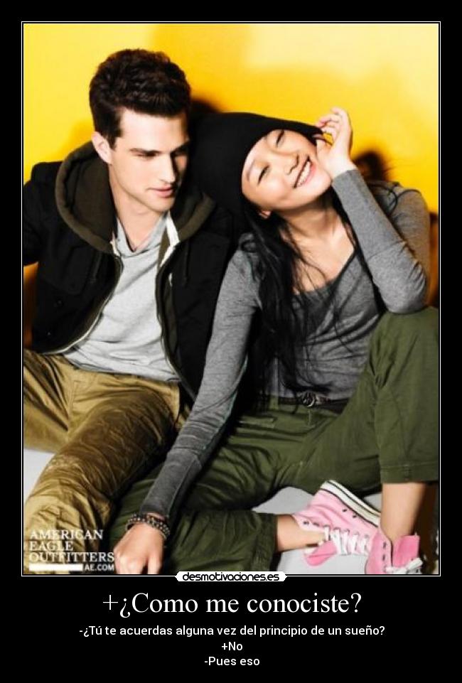+¿Como me conociste? - -¿Tú te acuerdas alguna vez del principio de un sueño?
+No
-Pues eso