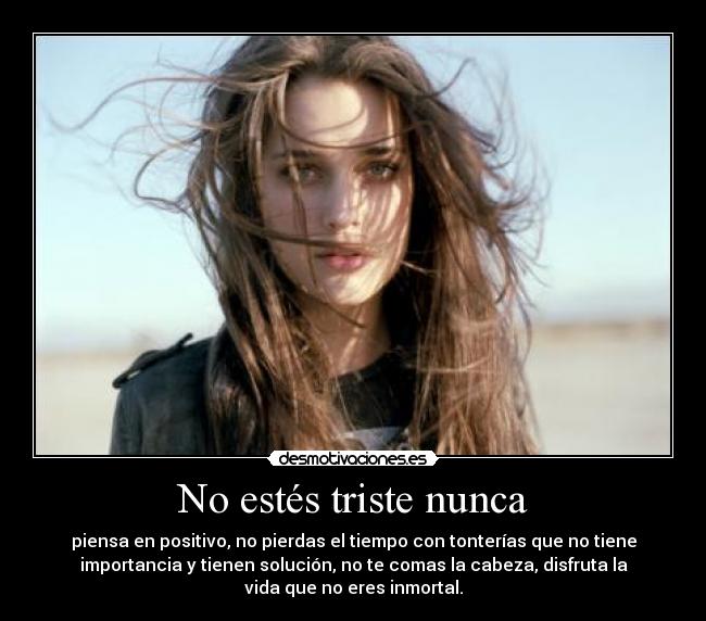No estés triste nunca - piensa en positivo, no pierdas el tiempo con tonterías que no tiene
importancia y tienen solución, no te comas la cabeza, disfruta la
vida que no eres inmortal.