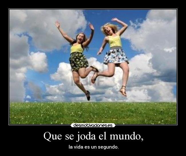 Que se joda el mundo, -  la vida es un segundo.