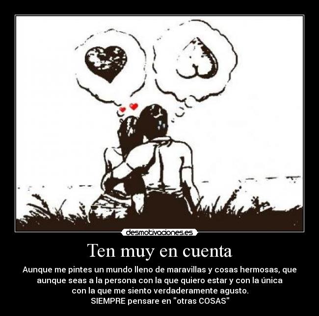 Ten muy en cuenta - Aunque me pintes un mundo lleno de maravillas y cosas hermosas, que
aunque seas a la persona con la que quiero estar y con la única
con la que me siento verdaderamente agusto.
SIEMPRE pensare en otras COSAS