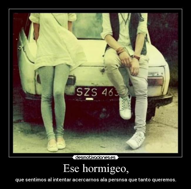 Ese hormigeo, - que sentimos al intentar acercarnos ala persnsa que tanto queremos.