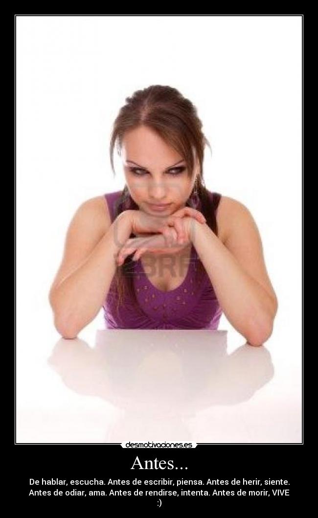 Antes... - De hablar, escucha. Antes de escribir, piensa. Antes de herir, siente.
Antes de odiar, ama. Antes de rendirse, intenta. Antes de morir, VIVE
:)